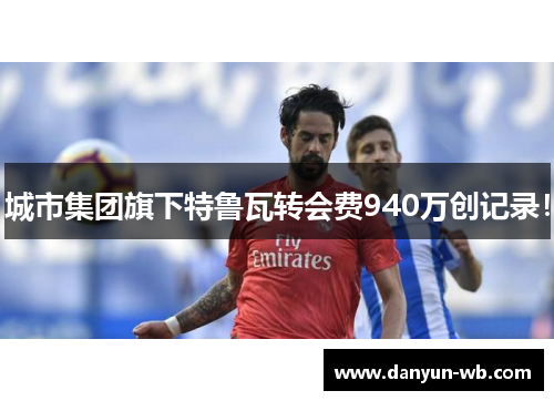 城市集团旗下特鲁瓦转会费940万创记录！